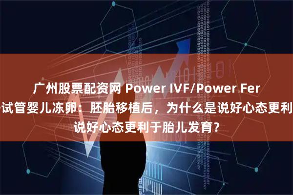 广州股票配资网 Power IVF/Power Fertility 墨西哥试管婴儿冻卵：胚胎移植后，为什么是说好心态更利于胎儿发育？