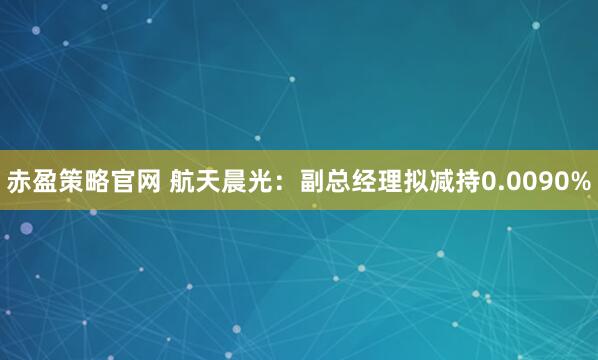 赤盈策略官网 航天晨光：副总经理拟减持0.0090%