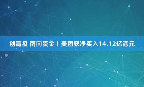 创赢盘 南向资金丨美团获净买入14.12亿港元