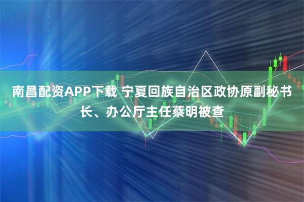南昌配资APP下载 宁夏回族自治区政协原副秘书长、办公厅主任蔡明被查