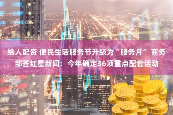 给人配资 便民生活服务节升级为“服务月” 商务部答红星新闻：今年确定36项重点配套活动