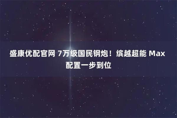 盛康优配官网 7万级国民钢炮！缤越超能 Max 配置一步到位