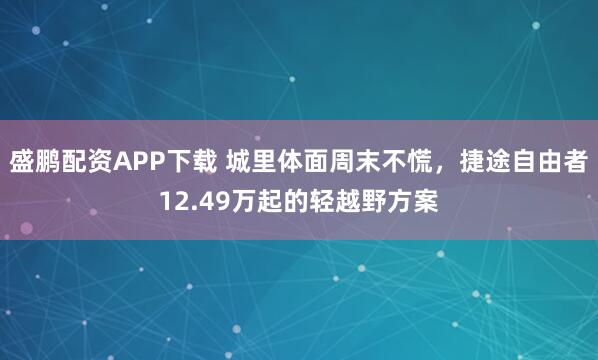 盛鹏配资APP下载 城里体面周末不慌，捷途自由者12.49万起的轻越野方案