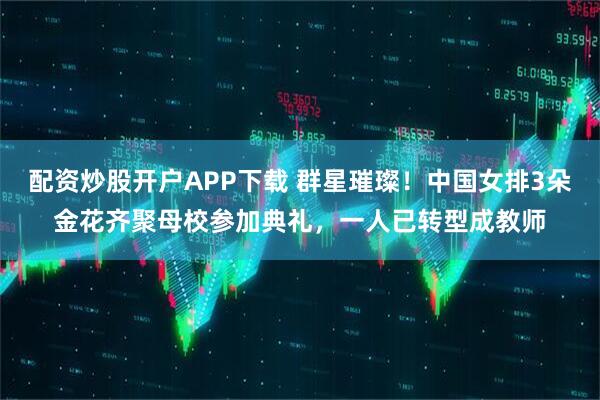 配资炒股开户APP下载 群星璀璨！中国女排3朵金花齐聚母校参加典礼，一人已转型成教师