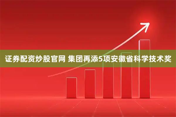 证券配资炒股官网 集团再添5项安徽省科学技术奖