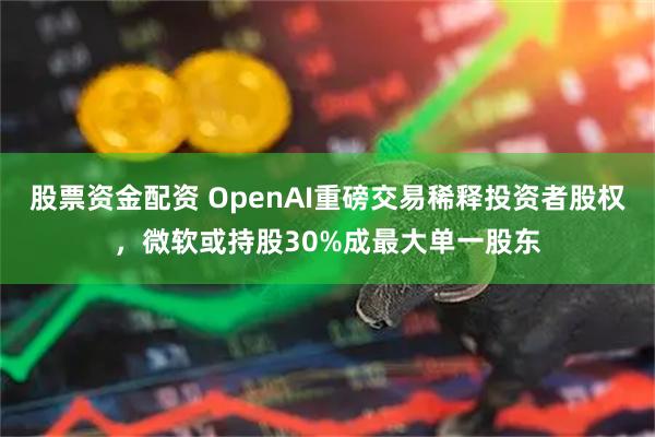 股票资金配资 OpenAI重磅交易稀释投资者股权，微软或持股30%成最大单一股东