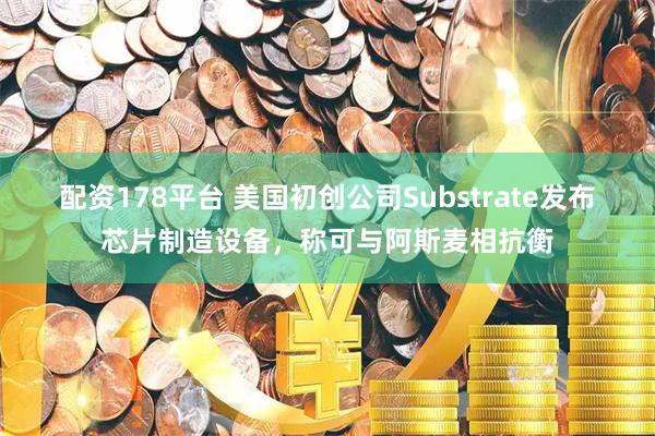 配资178平台 美国初创公司Substrate发布芯片制造设备，称可与阿斯麦相抗衡