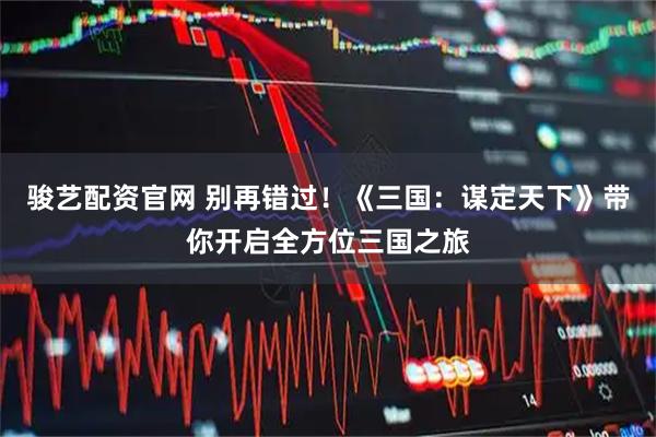 骏艺配资官网 别再错过!《三国:谋定天下》带你开启全方位三国之旅