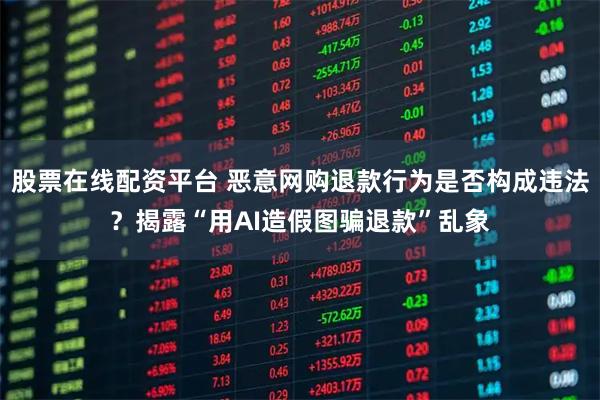 股票在线配资平台 恶意网购退款行为是否构成违法？揭露“用AI造假图骗退款”乱象