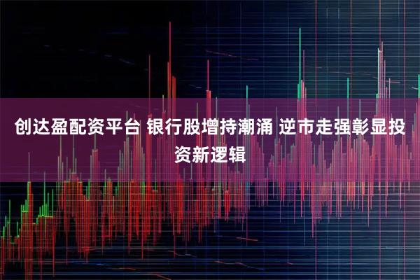 创达盈配资平台 银行股增持潮涌 逆市走强彰显投资新逻辑