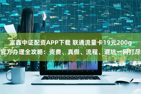 富鑫中证配资APP下载 联通流量卡19元200g官方办理全攻略：资费、真假、流程、避坑一网打尽