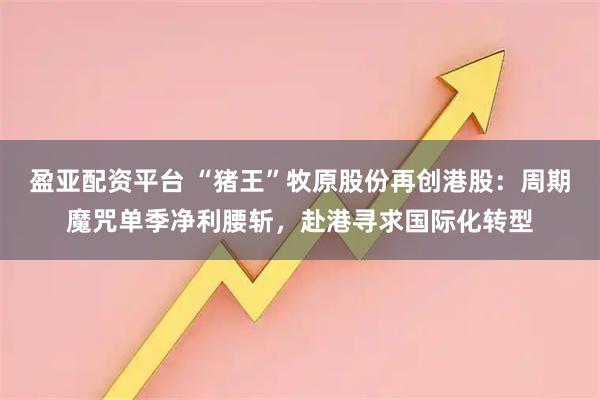 盈亚配资平台 “猪王”牧原股份再创港股：周期魔咒单季净利腰斩，赴港寻求国际化转型