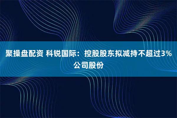 聚操盘配资 科锐国际：控股股东拟减持不超过3%公司股份