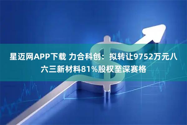 星迈网APP下载 力合科创：拟转让9752万元八六三新材料81%股权至深赛格