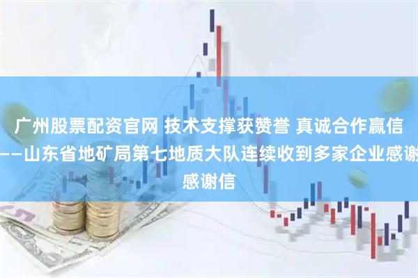 广州股票配资官网 技术支撑获赞誉 真诚合作赢信赖——山东省地矿局第七地质大队连续收到多家企业感谢信