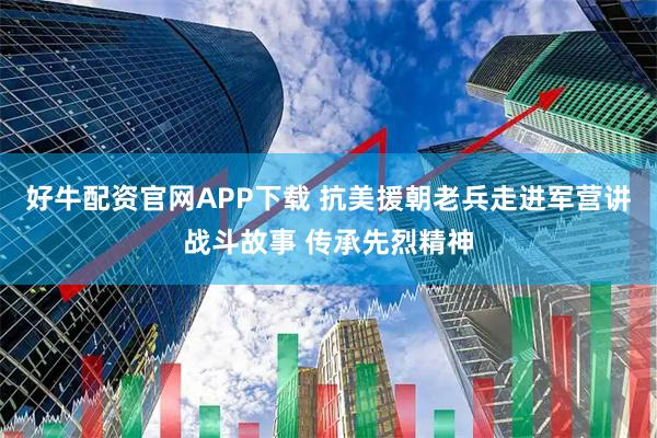 好牛配资官网APP下载 抗美援朝老兵走进军营讲战斗故事 传承先烈精神