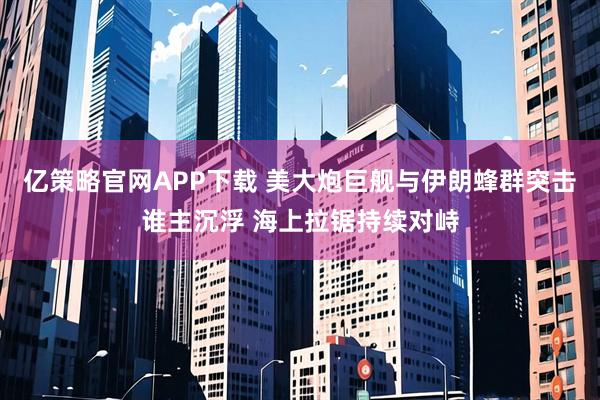 亿策略官网APP下载 美大炮巨舰与伊朗蜂群突击谁主沉浮 海上拉锯持续对峙