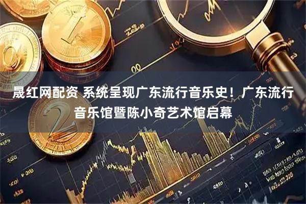 晟红网配资 系统呈现广东流行音乐史！广东流行音乐馆暨陈小奇艺术馆启幕