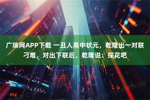 广瑞网APP下载 一丑人高中状元，乾隆出一对联刁难，对出下联后，乾隆说：探花吧