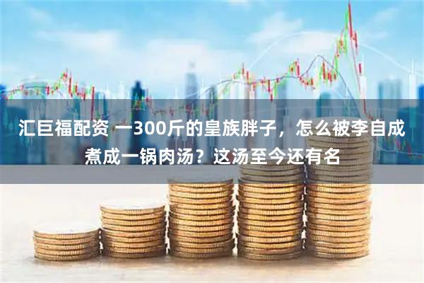 汇巨福配资 一300斤的皇族胖子，怎么被李自成煮成一锅肉汤？这汤至今还有名
