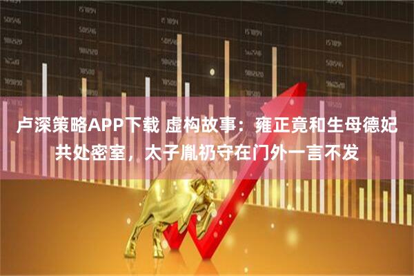 卢深策略APP下载 虚构故事：雍正竟和生母德妃共处密室，太子胤礽守在门外一言不发